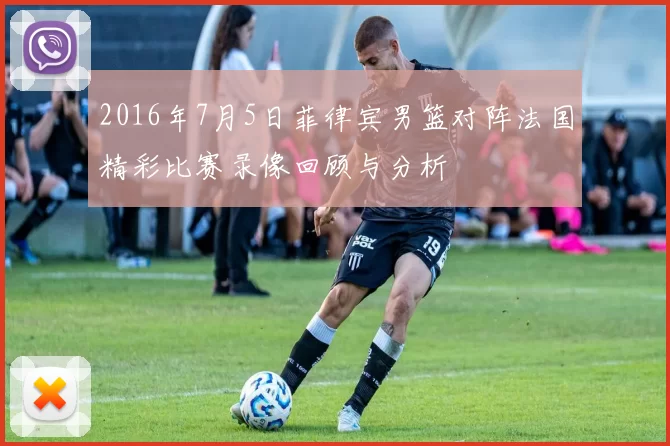 2016年7月5日菲律宾男篮对阵法国精彩比赛录像回顾与分析