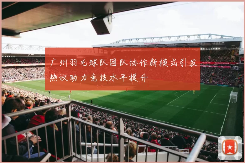 广州羽毛球队团队协作新模式引发热议助力竞技水平提升