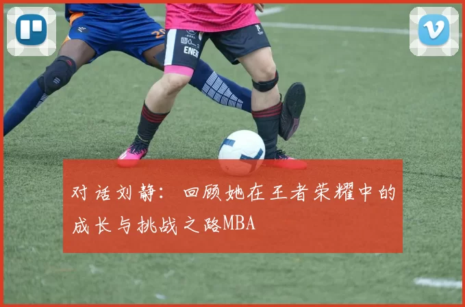 对话刘静：回顾她在王者荣耀中的成长与挑战之路MBA