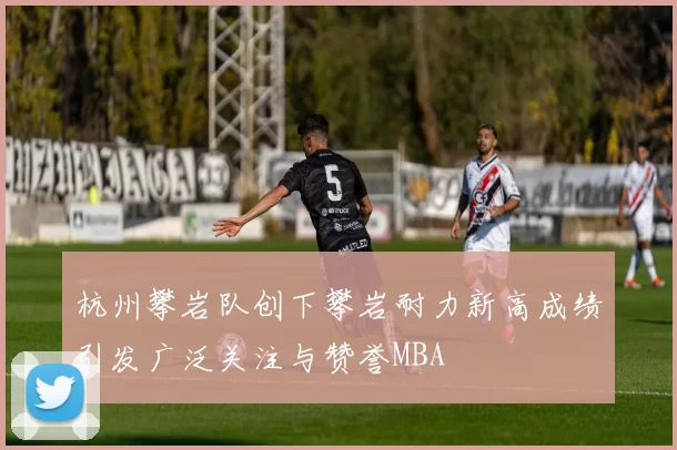 杭州攀岩队创下攀岩耐力新高成绩引发广泛关注与赞誉MBA