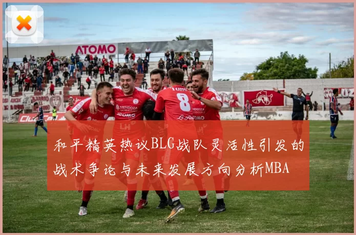 和平精英热议BLG战队灵活性引发的战术争论与未来发展方向分析MBA