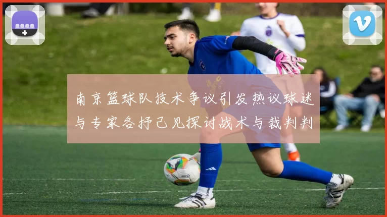 南京篮球队技术争议引发热议球迷与专家各抒己见探讨战术与裁判判罚