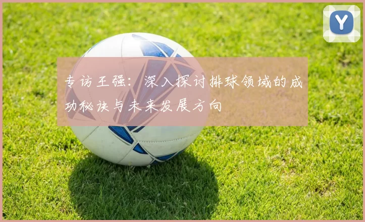 专访王强：深入探讨排球领域的成功秘诀与未来发展方向