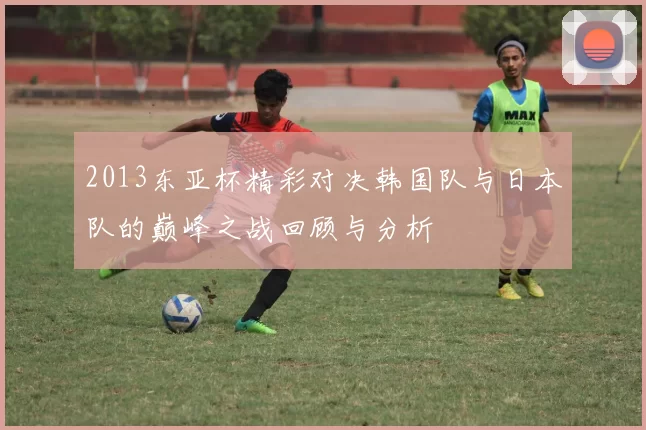 2013东亚杯精彩对决韩国队与日本队的巅峰之战回顾与分析
