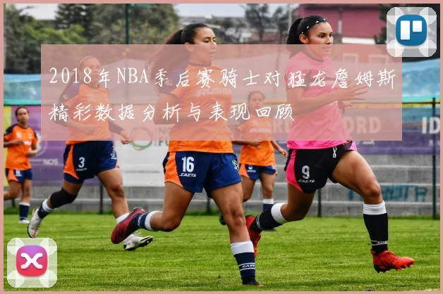 2018年NBA季后赛骑士对猛龙詹姆斯精彩数据分析与表现回顾