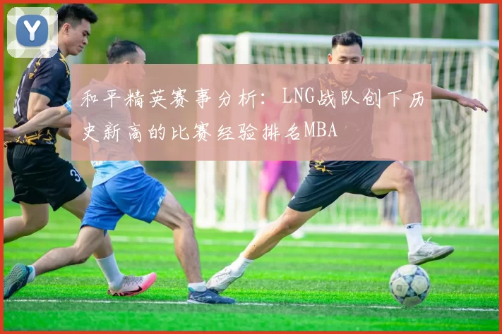 和平精英赛事分析：LNG战队创下历史新高的比赛经验排名MBA