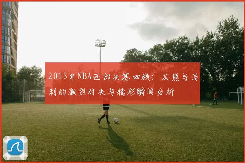 2013年NBA西部决赛回顾：灰熊与马刺的激烈对决与精彩瞬间分析