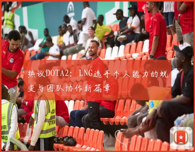 热议DOTA2：LNG选手个人能力的蜕变与团队协作新篇章