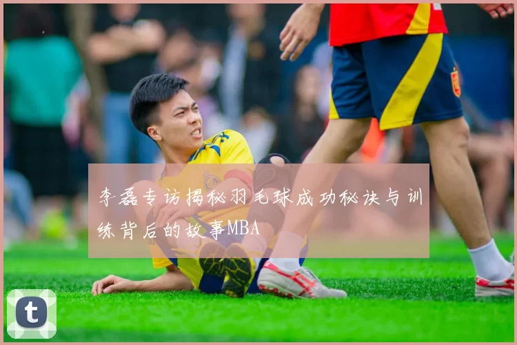 李磊专访揭秘羽毛球成功秘诀与训练背后的故事MBA