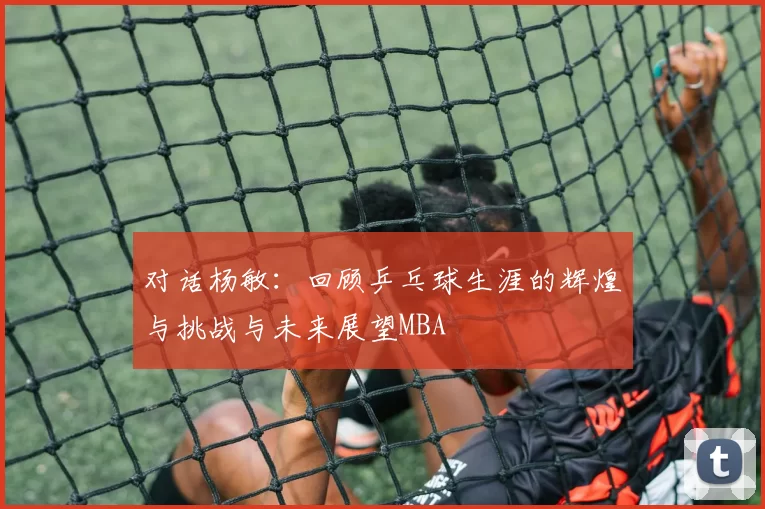对话杨敏：回顾乒乓球生涯的辉煌与挑战与未来展望MBA