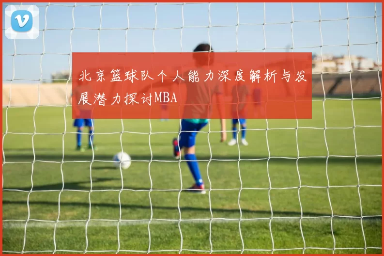 北京篮球队个人能力深度解析与发展潜力探讨MBA