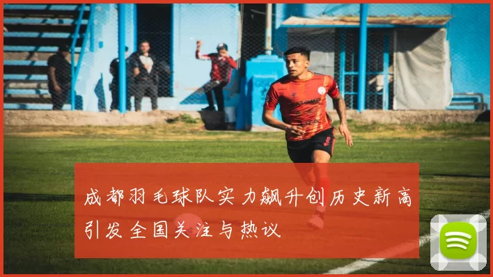 成都羽毛球队实力飙升创历史新高引发全国关注与热议